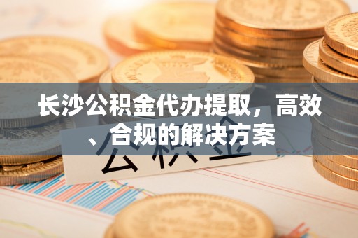 栾城长沙公积金代办提取，高效、合规的解决方案