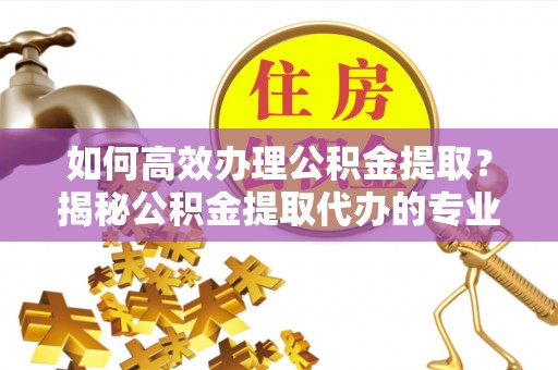 栾城如何高效办理公积金提取？揭秘公积金提取代办的专业服务