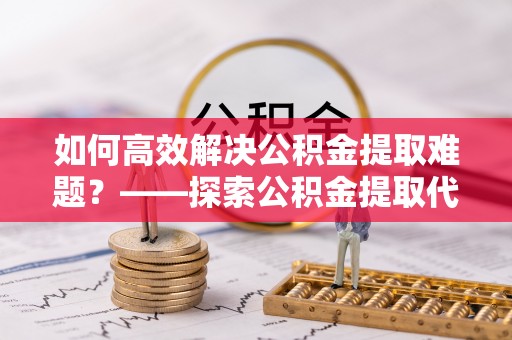 栾城如何高效解决公积金提取难题？——探索公积金提取代办哪里有的专业服务