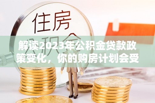 栾城解读2023年公积金贷款政策变化，你的购房计划会受到影响吗？