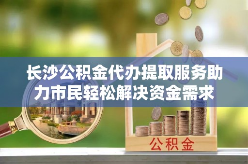 栾城长沙公积金代办提取服务助力市民轻松解决资金需求