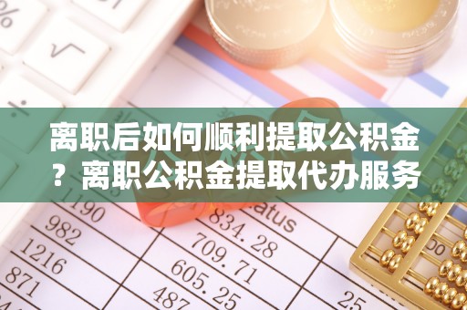 栾城离职后如何顺利提取公积金？离职公积金提取代办服务帮你搞定！