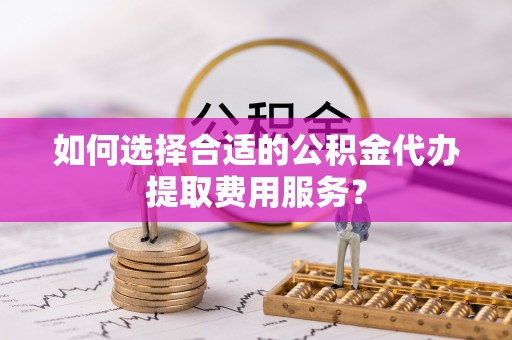栾城如何选择合适的公积金代办提取费用服务？