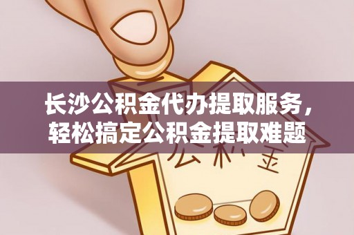 栾城长沙公积金代办提取服务，轻松搞定公积金提取难题