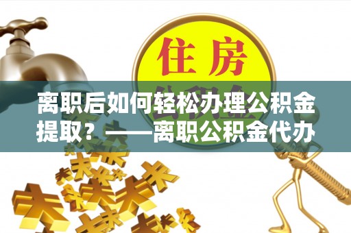 栾城离职后如何轻松办理公积金提取？——离职公积金代办提取服务详解