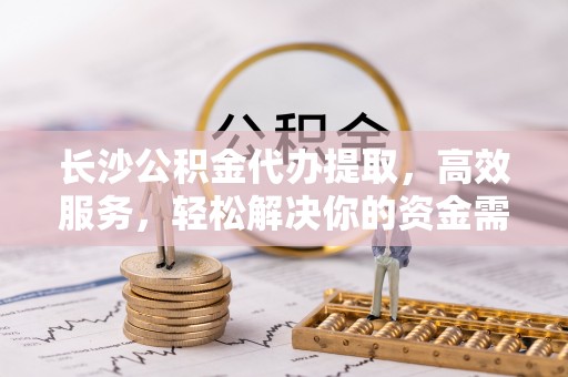栾城长沙公积金代办提取，高效服务，轻松解决你的资金需求