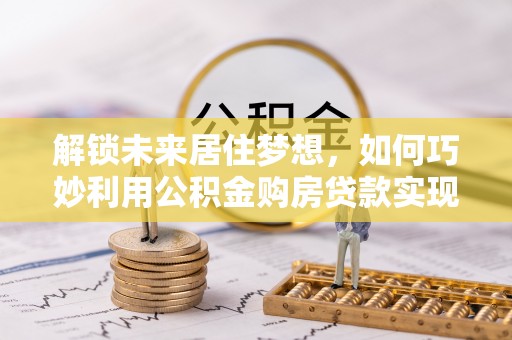 栾城解锁未来居住梦想，如何巧妙利用公积金购房贷款实现房产投资