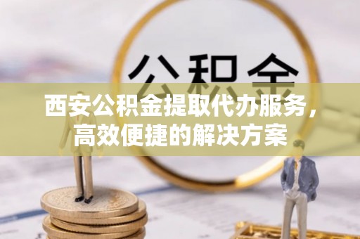 栾城西安公积金提取代办服务，高效便捷的解决方案