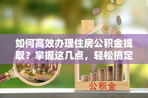 栾城如何高效办理住房公积金提取？掌握这几点，轻松搞定！