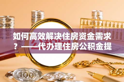 栾城如何高效解决住房资金需求？——代办理住房公积金提取服务全解析