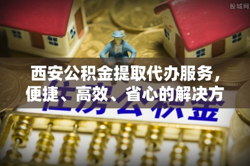 栾城西安公积金提取代办服务，便捷、高效、省心的解决方案
