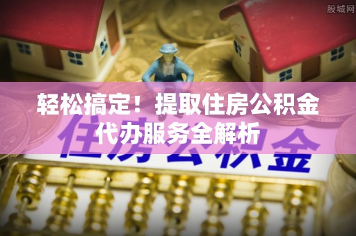 栾城轻松搞定！提取住房公积金代办服务全解析