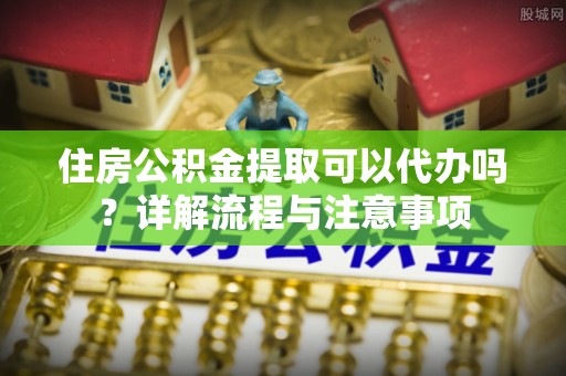 栾城住房公积金提取可以代办吗？详解流程与注意事项
