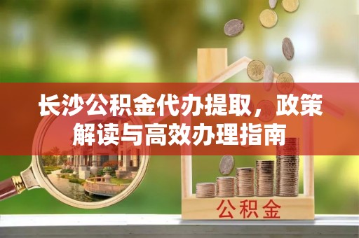栾城长沙公积金代办提取，政策解读与高效办理指南