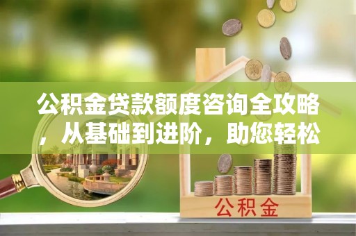 栾城公积金贷款额度咨询全攻略，从基础到进阶，助您轻松掌握关键要点
