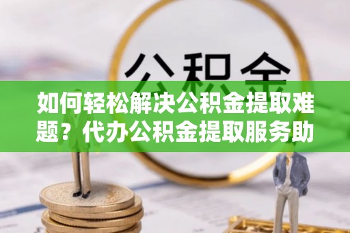 栾城如何轻松解决公积金提取难题？代办公积金提取服务助您一臂之力
