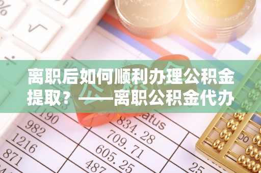 栾城离职后如何顺利办理公积金提取？——离职公积金代办提取全攻略
