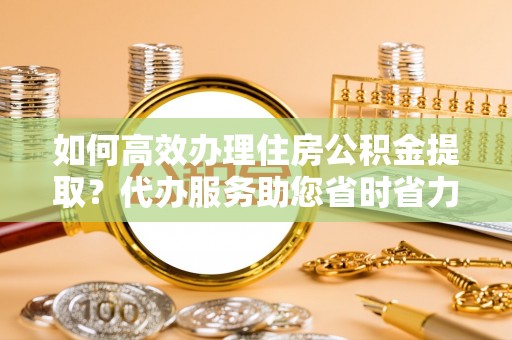 栾城如何高效办理住房公积金提取？代办服务助您省时省力