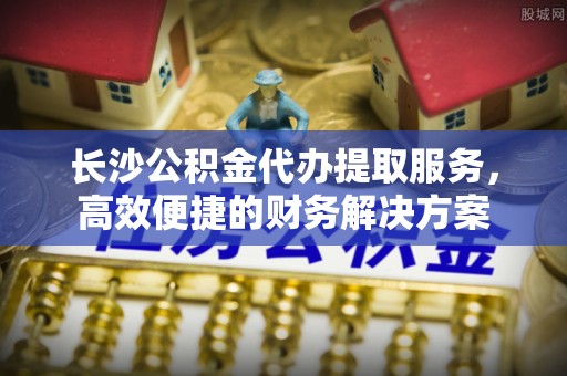 栾城长沙公积金代办提取服务，高效便捷的财务解决方案