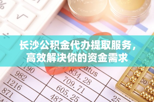 栾城长沙公积金代办提取服务，高效解决你的资金需求
