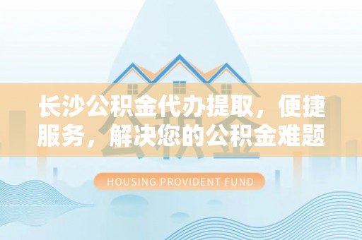 栾城长沙公积金代办提取，便捷服务，解决您的公积金难题