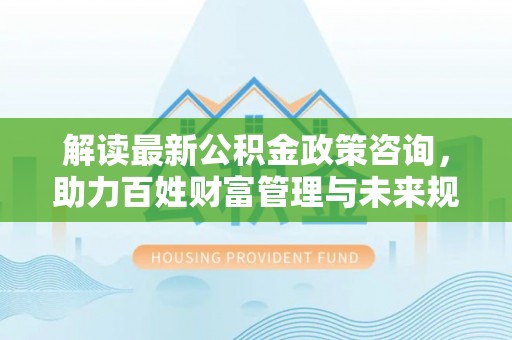栾城解读最新公积金政策咨询，助力百姓财富管理与未来规划