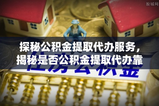 栾城探秘公积金提取代办服务，揭秘是否公积金提取代办靠谱吗？