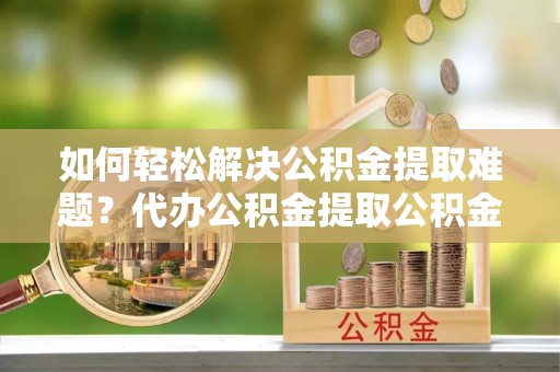 栾城如何轻松解决公积金提取难题？代办公积金提取公积金服务详解