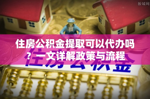 栾城住房公积金提取可以代办吗？一文详解政策与流程