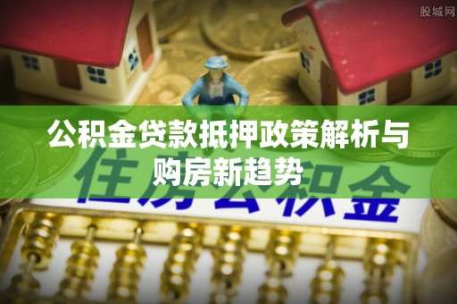 栾城公积金贷款抵押政策解析与购房新趋势