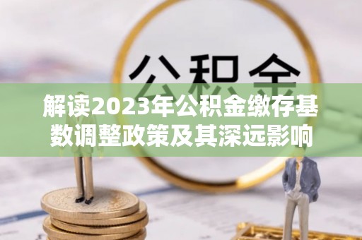 栾城解读2023年公积金缴存基数调整政策及其深远影响