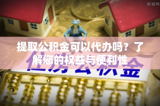 栾城提取公积金可以代办吗？了解您的权益与便利性