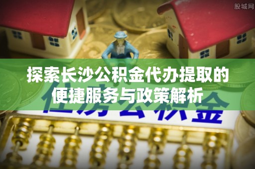 栾城探索长沙公积金代办提取的便捷服务与政策解析