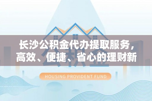 栾城长沙公积金代办提取服务，高效、便捷、省心的理财新选择