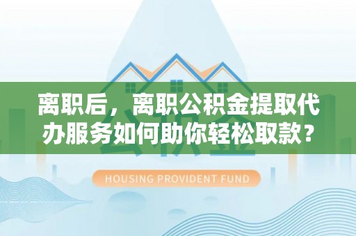 栾城离职后，离职公积金提取代办服务如何助你轻松取款？