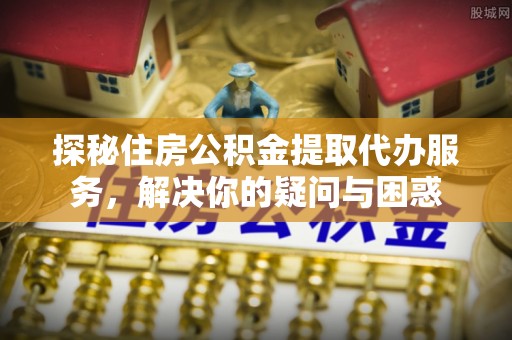栾城探秘住房公积金提取代办服务，解决你的疑问与困惑
