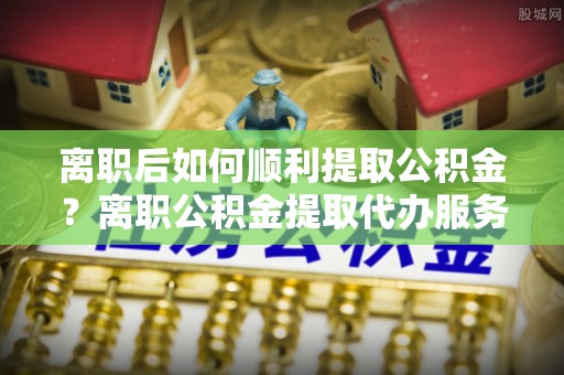 栾城离职后如何顺利提取公积金？离职公积金提取代办服务全解析