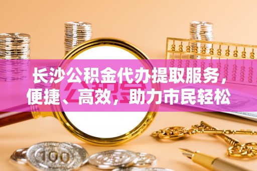栾城长沙公积金代办提取服务，便捷、高效，助力市民轻松管理资金