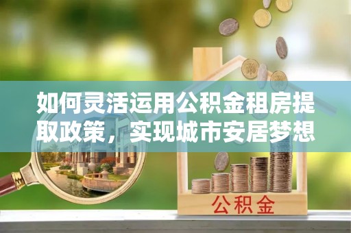 栾城如何灵活运用公积金租房提取政策，实现城市安居梦想