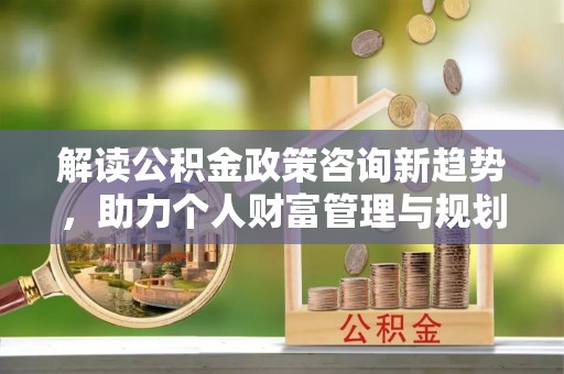 栾城解读公积金政策咨询新趋势，助力个人财富管理与规划