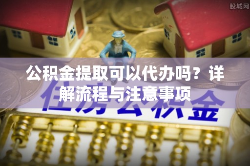 栾城公积金提取可以代办吗？详解流程与注意事项